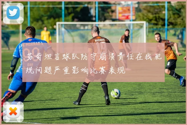 芬奇坦言球队防守崩溃责任在我犯规问题严重影响比赛表现