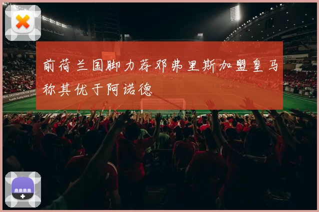 前荷兰国脚力荐邓弗里斯加盟皇马称其优于阿诺德