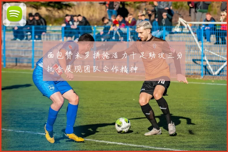 面包赞米罗拼抢活力十足助攻三分机会展现团队合作精神