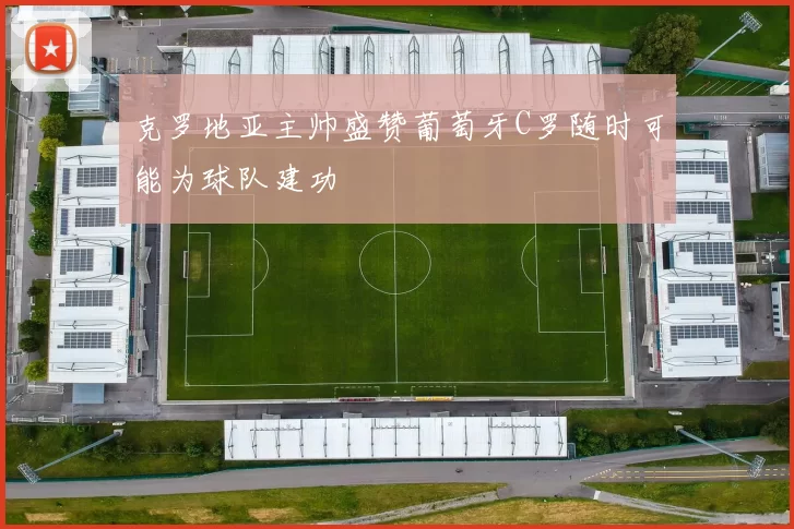 克罗地亚主帅盛赞葡萄牙C罗随时可能为球队建功