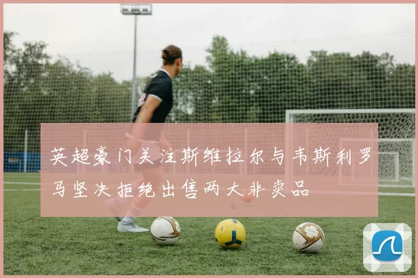英超豪门关注斯维拉尔与韦斯利罗马坚决拒绝出售两大非卖品