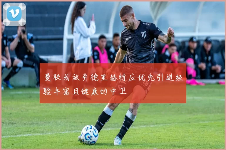 曼联或放弃德里赫特应优先引进经验丰富且健康的中卫