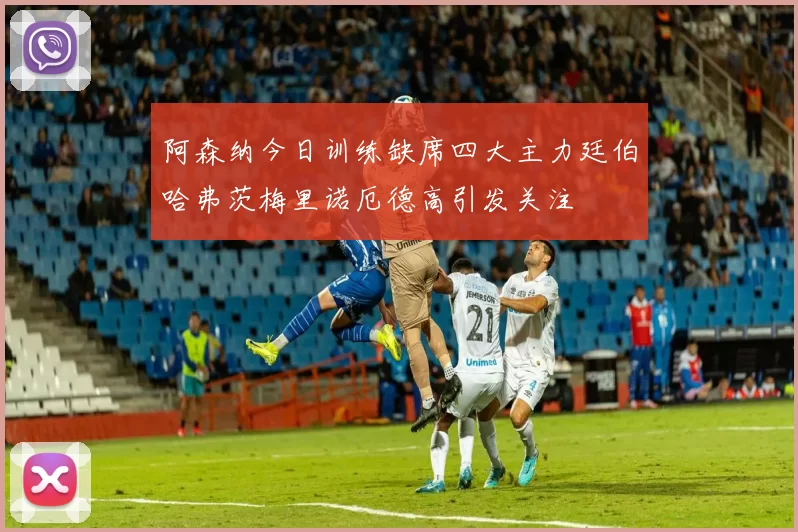 阿森纳今日训练缺席四大主力廷伯哈弗茨梅里诺厄德高引发关注