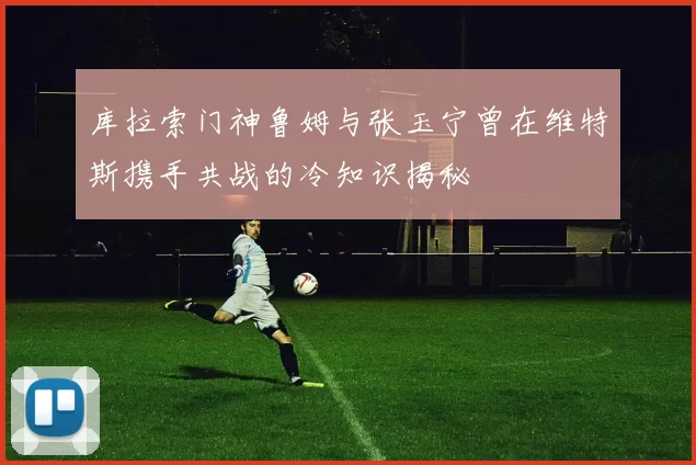 库拉索门神鲁姆与张玉宁曾在维特斯携手共战的冷知识揭秘