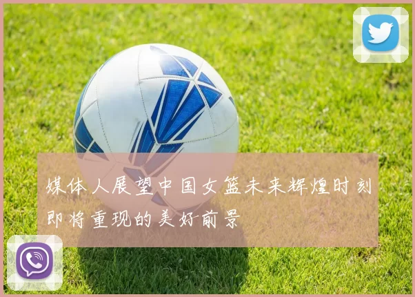 媒体人展望中国女篮未来辉煌时刻即将重现的美好前景