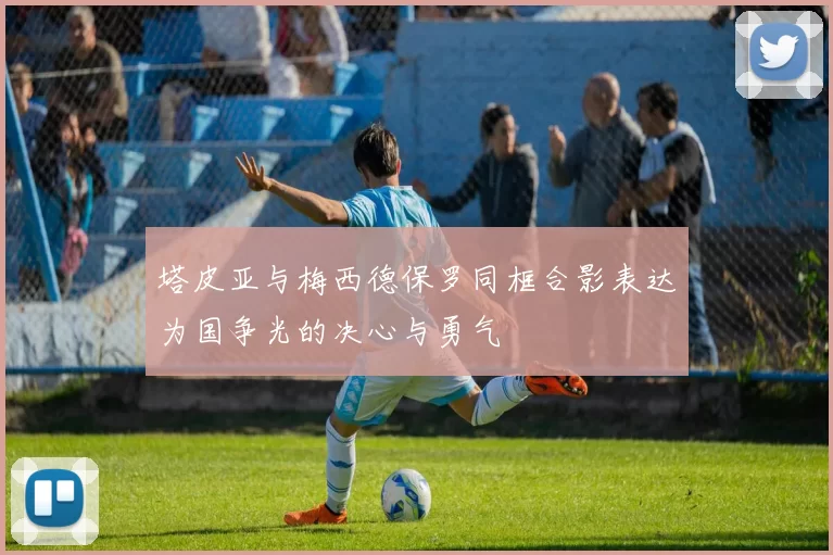 塔皮亚与梅西德保罗同框合影表达为国争光的决心与勇气