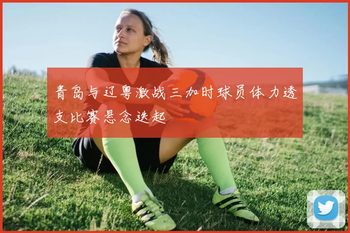 青岛与辽粤激战三加时球员体力透支比赛悬念迭起