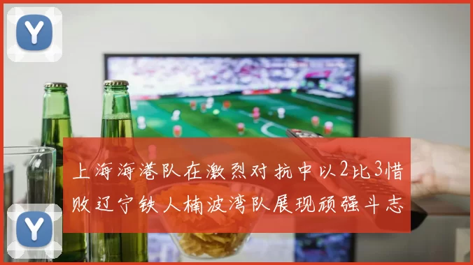 上海海港队在激烈对抗中以2比3惜败辽宁铁人楠波湾队展现顽强斗志