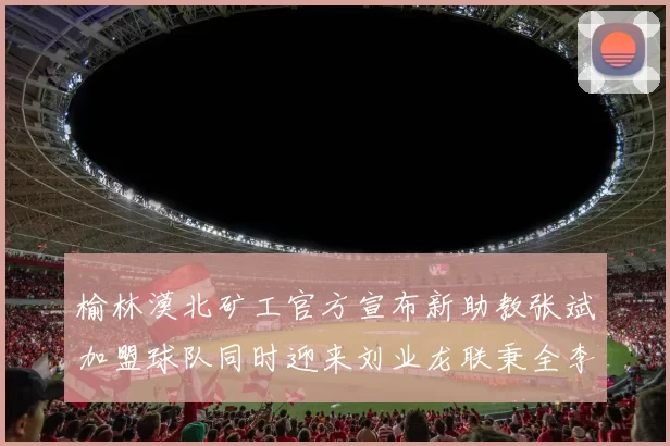 榆林漠北矿工官方宣布新助教张斌加盟球队同时迎来刘业龙联秉全李泽宇三位新援