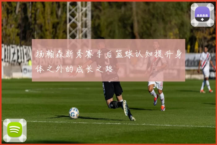 杨瀚森新秀赛季后篮球认知提升身体之外的成长之路