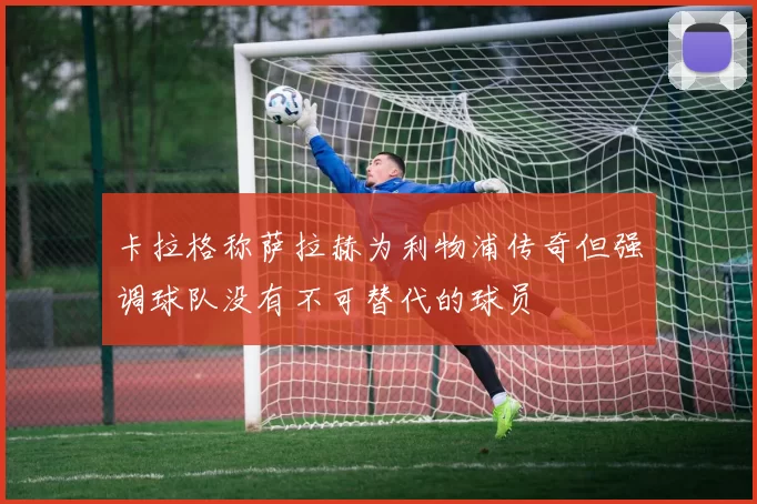 卡拉格称萨拉赫为利物浦传奇但强调球队没有不可替代的球员