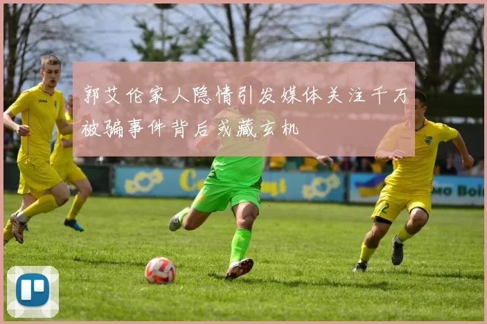 郭艾伦家人隐情引发媒体关注千万被骗事件背后或藏玄机