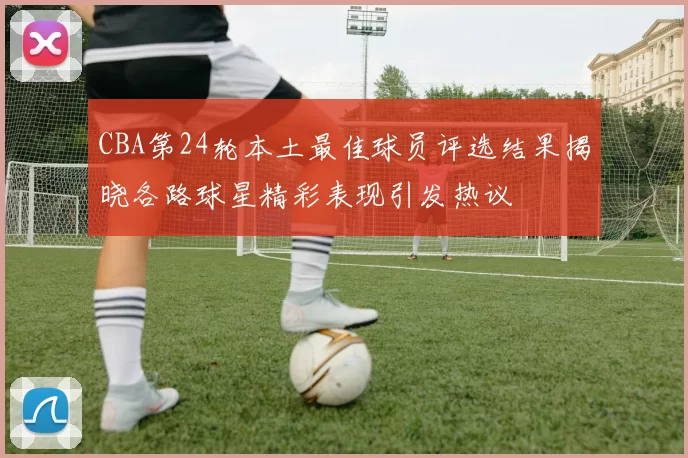 CBA第24轮本土最佳球员评选结果揭晓各路球星精彩表现引发热议