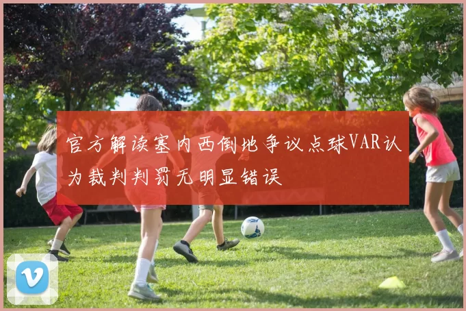 官方解读塞内西倒地争议点球VAR认为裁判判罚无明显错误