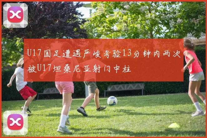 U17国足遭遇严峻考验13分钟内两次被U17坦桑尼亚射门中柱