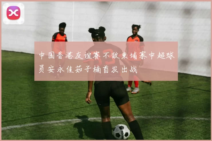 中国香港友谊赛不敌柬埔寨中超球员安永佳茹子楠首发出战
