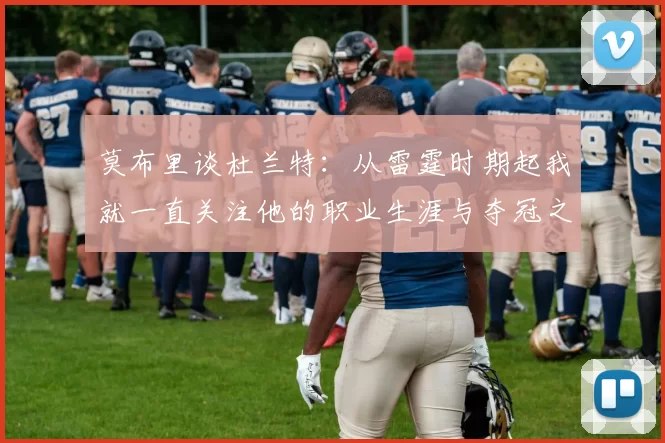 莫布里谈杜兰特：从雷霆时期起我就一直关注他的职业生涯与夺冠之路