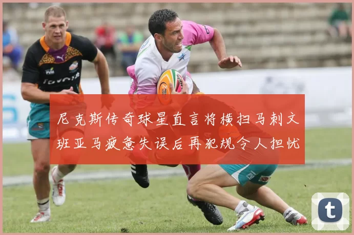尼克斯传奇球星直言将横扫马刺文班亚马疲惫失误后再犯规令人担忧