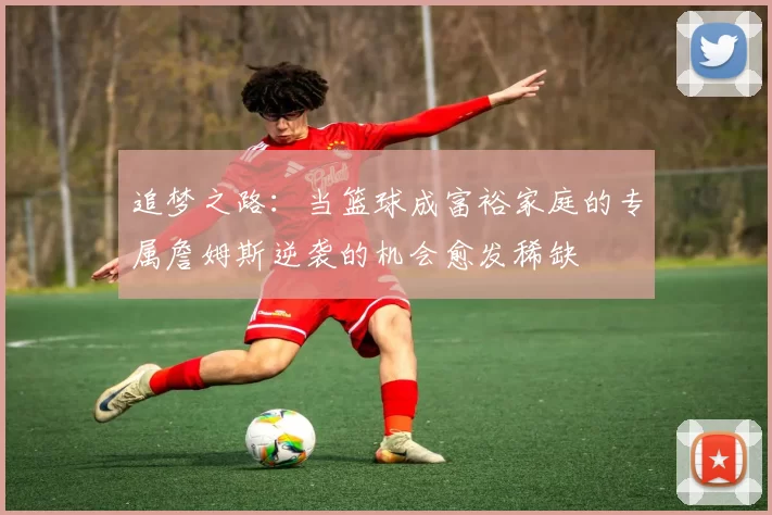追梦之路：当篮球成富裕家庭的专属詹姆斯逆袭的机会愈发稀缺