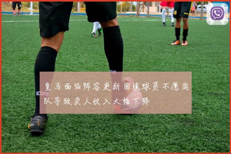 皇马面临阵容更新困境球员不愿离队导致卖人收入大幅下降
