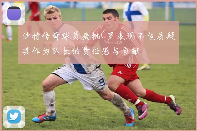沙特传奇球员痛批C罗表现不佳质疑其作为队长的责任感与贡献