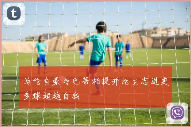 马伦自豪与巴蒂相提并论立志进更多球超越自我