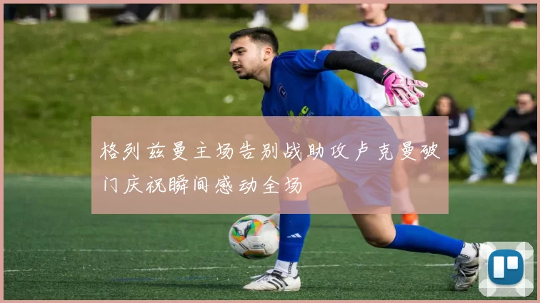 格列兹曼主场告别战助攻卢克曼破门庆祝瞬间感动全场