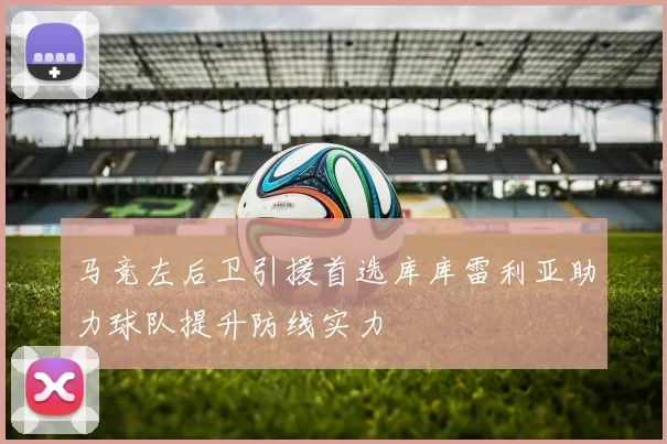 马竞左后卫引援首选库库雷利亚助力球队提升防线实力