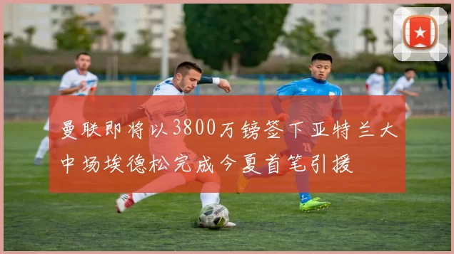 曼联即将以3800万镑签下亚特兰大中场埃德松完成今夏首笔引援