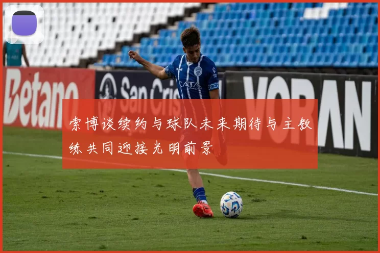 索博谈续约与球队未来期待与主教练共同迎接光明前景