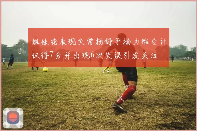 姐妹花表现失常杨舒予杨力维合计仅得7分并出现6次失误引发关注