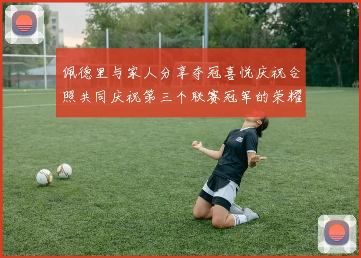 佩德里与家人分享夺冠喜悦庆祝合照共同庆祝第三个联赛冠军的荣耀时刻